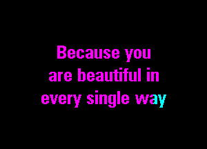 Because you

are beautiful in
every single way