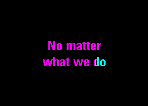 No matter

what we do
