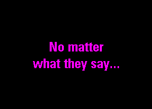 No matter

what they say...