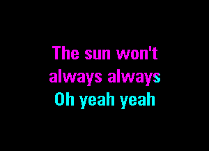 The sun won't

always always
Oh yeah yeah