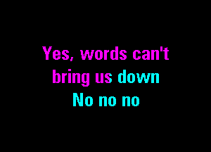 Yes, words can't

bring us down
No no no