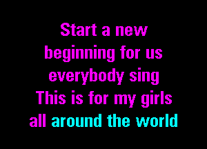 Start a new
beginning for us

everybody sing
This is for my girls
all around the world