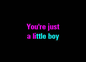 You're just

a little boy
