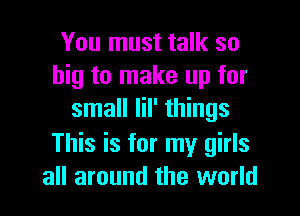 You must talk so
big to make up for

small Iil' things
This is for my girls
all around the world