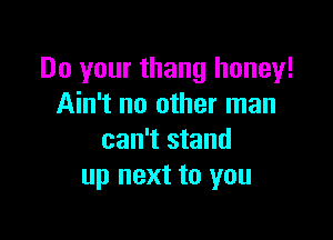 Do your thang honey!
Ain't no other man

can't stand
up next to you