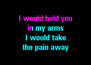 I would hold you
in my arms

I would take
the pain away