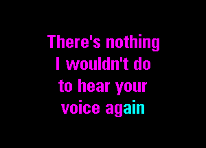 There's nothing
I wouldn't do

to hear your
voice again