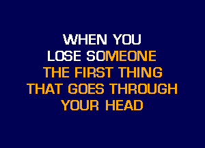 WHEN YOU
LOSE SOMEONE
THE FIRST THING
THAT GOES THROUGH
YOUR HEAD