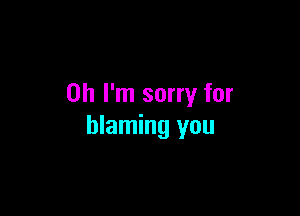 Oh I'm sorry for

blaming you