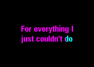 For everything I

iust couldn't do