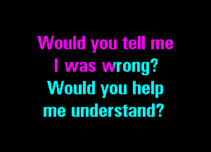 Would you tell me
I was wrong?

Would you help
me understand?