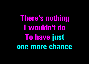 There's nothing
I wouldn't do

To have just
one more chance