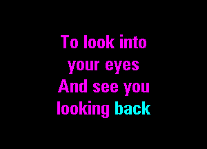 To look into
your eyes

And see you
looking back