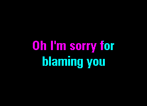 Oh I'm sorry for

blaming you