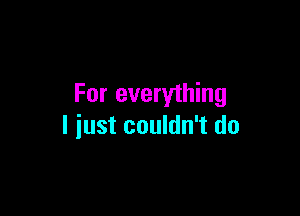 For everything

I just couldn't do