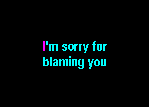 I'm sorry for

blaming you