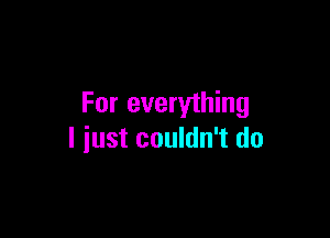 For everything

I just couldn't do