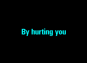 By hurting you