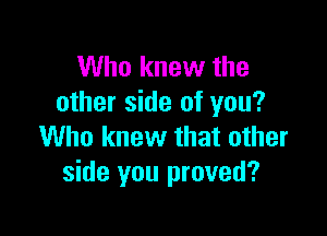 Who knew the
other side of you?

Who knew that other
side you proved?