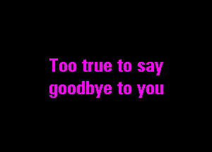 Too true to say

goodbye to you