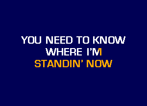 YOU NEED TO KNOW
WHERE I'M

STANDIN' NOW