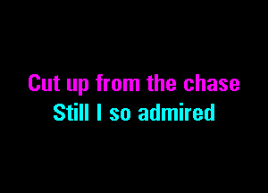 Cut up from the chase

Still I so admired
