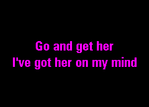 Go and get her

I've got her on my mind
