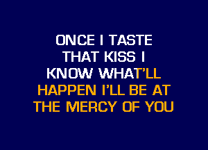 ONCE I TASTE
THAT KISS I
KNOW WHAT'LL
HAPPEN I'LL BE AT
THE MERCY OF YOU

g