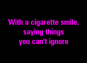 With a cigarette smile,

saying things
you can't ignore
