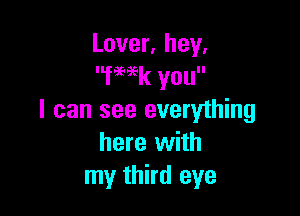 Lover, hey.
fmk you

I can see everything
here with
my third eye