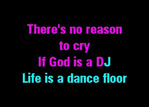 There's no reason
to cry

If God is a DJ
Life is a dance floor