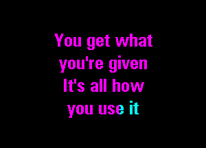 You get what
you're given

It's all how
you use it