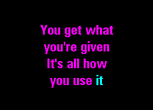 You get what
you're given

It's all how
you use it