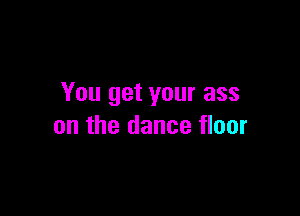 You get your ass

on the dance floor