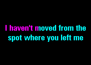 I haven't moved from the

spot where you left me