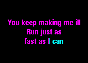 You keep making me ill

Run just as
fast as I can