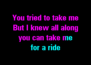 You tried to take me
But I knew all along

you can take me
for a ride