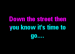 Down the street then

you know it's time to
90....