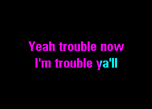 Yeah trouble now

I'm trouble ya'll