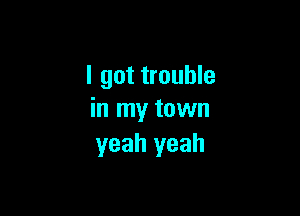 I got trouble

in my town
yeah yeah