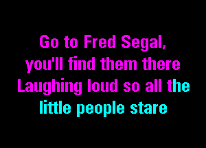 Go to Fred Segal,
you'll find them there

Laughing loud so all the
little people stare