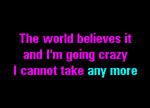 The world believes it

and I'm going crazy
I cannot take any more