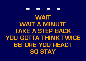 WAIT
WAIT A MINUTE
TAKE A STEP BACK
YOU GO'ITA THINK TWICE
BEFORE YOU REACT
SO STAY