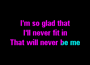 I'm so glad that

I'll never fit in
That will never be me