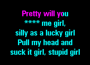 Pretty will you
MM me girl,

silly as a lucky girl
Pull my head and
suck it girl, stupid girl