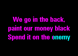 We go in the back,

paint our money black
Spend it on the enemy