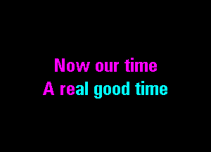 Now our time

A real good time