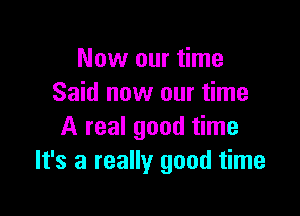 Now our time
Said now our time

A real good time
It's a really good time