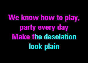 We know how to play,
party every day

Make the desolation
look plain