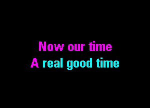 Now our time

A real good time